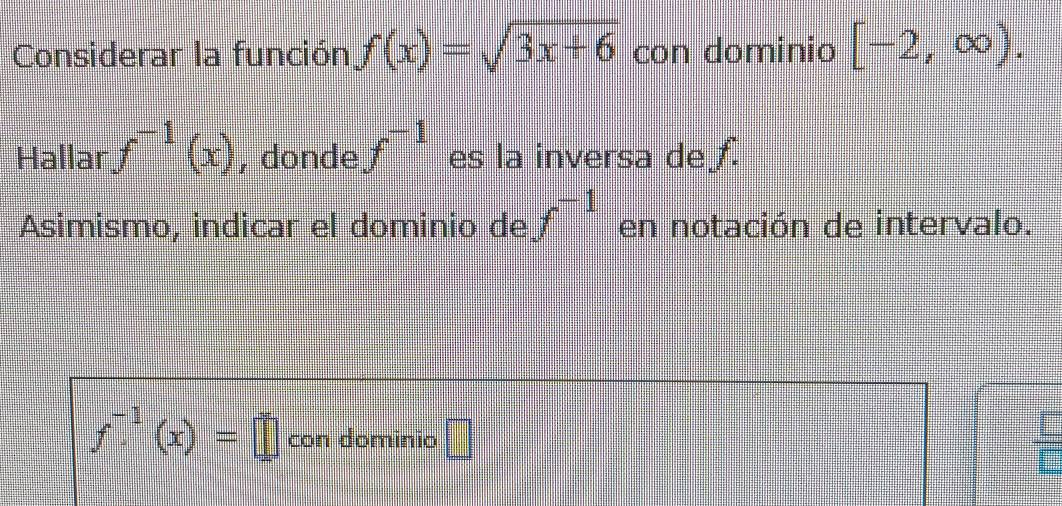 Considerar la función f(x)=sqrt(3x+6) con dominio [-2,∈fty ). 
Hallar f^(-1)(x) , donde f^(-1) es la inversa de f. 
Asimismo, indicar el dominio de f^(-1) en notación de intervalo.
f^(-1)(x)=□ con dominio □