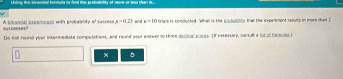 Using the binomial formula to find the probability of more or less than m... 
A binomial experiment with probability of success p=0.23 and n=10 trials is conducted. What is the probability that the experiment results in more than 2
successes? 
Do not round your intermediate computations, and round your answer to three decimal places. (If necessary, consult a list of formulas.) 
×