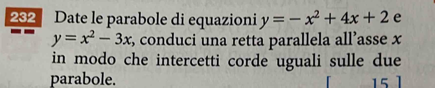 202 Date le parabole di equazioni y=-x^2+4x+2 e
y=x^2-3x , conduci una retta parallela all’asse x
in modo che intercetti corde uguali sulle due
parabole. 15 1