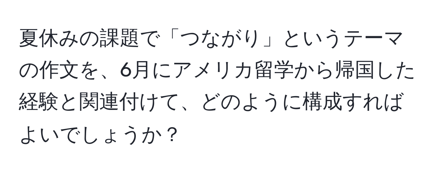 夏休みの課題で「つながり」というテーマの作文を、6月にアメリカ留学から帰国した経験と関連付けて、どのように構成すればよいでしょうか？