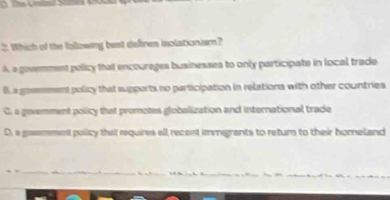 Which of the following best deffres isolationism?
A. a govemment pelicy that encourages businesses to only participate in local trade
B a goemment policy that supports no participation in relations with other countries
C. a govemment policy that promotes globalization and international trade
D. a gommment policy that requires all recent immigrants to retur to their homeland