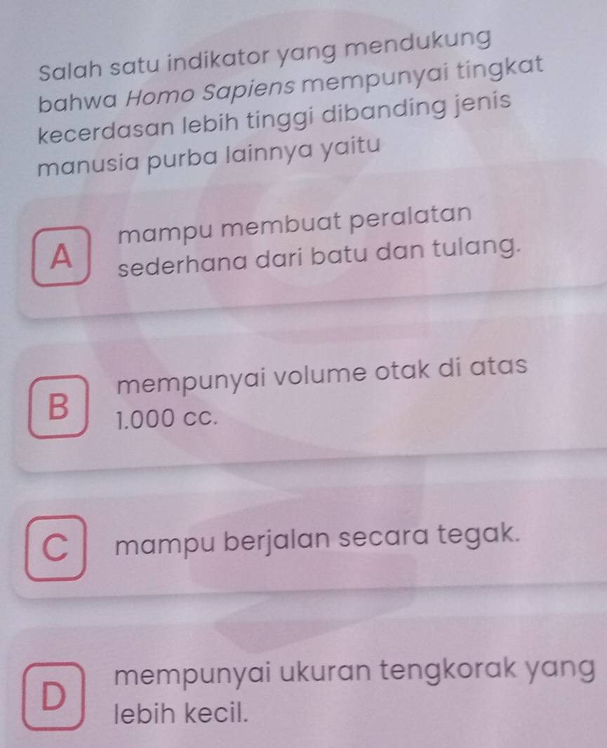 Salah satu indikator yang mendukung
bahwa Homo Sapiens mempunyai tingkat
kecerdasan lebih tinggi dibanding jenis
manusia purba lainnya yaitu
mampu membuat peralatan
A sederhana dari batu dan tulang.
mempunyai volume otak di atas
B
1.000 cc.
C mampu berjalan secara tegak.
D mempunyai ukuran tengkorak yang
lebih kecil.