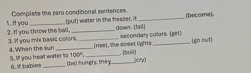 Complete the zero conditional sentences. 
1 . If you _(put) water in the freezer, it _(become). 
2. If you throw the ball, _down. (fall) 
3. If you mix basic colors, _secondary colors. (get) 
4. When the sun _(rise), the street lights (go out) 
5. If you heat water to 100°, _. (boil) 
6. If babies _(be) hungry, they_ (cry)