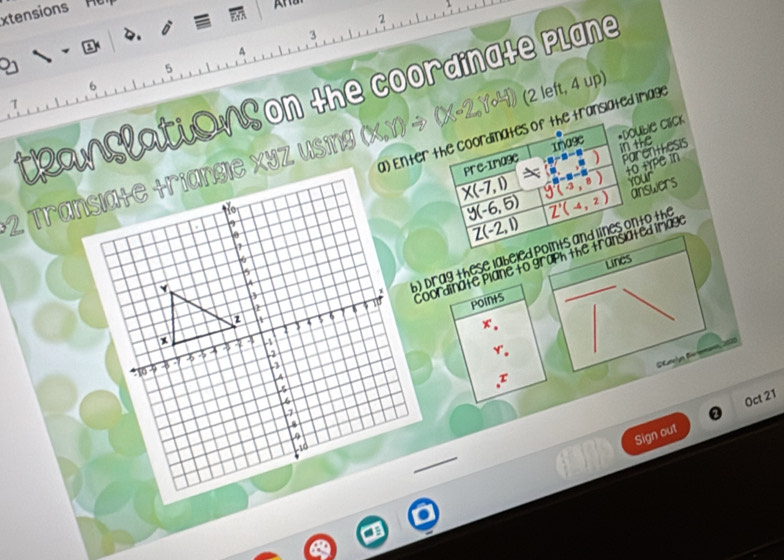 xtensions H 
2 
2. D
3
a 
A
5
6
teanslations on the coordinate plane 
1na9e *DoUble Click 
a) Enter the coordinates of the translated image 
2 Transiate +riangie xyz using (X,1) → (x-2,1-41) (2 left, 4 up)
in the 
Pre-Image GC^(-3-5) Parentesis
X(-7,1) y(-3,8) t0 HYPC in 
your
overline y(-6,5) overline Z'(-4,2) answers
Z(-2,1)
Lines 
Coordinate Plane to graph the transiated trag 
b) Drag these labeled points and lines onto the 
Points
x°, 
r. 
I 
Sign out Oct 21