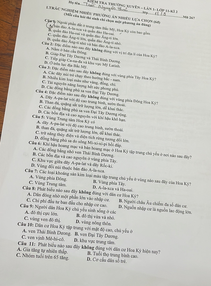 Họ tên.... ọo... Nguycọ..tha..
Kiêm tra thường xuyên - lản 1- lớp 11-kì 2
I.tRÁC NghiệM nhiÈu phướng án nhiều lựa chọn (60)
...lớp.... T Mã 267
(Mỗi câu hỏi thí sinh chỉ chọn một phương án đúng)
Câu 1: Ngoài phần đất ở trung tâm Bắc Mỹ, Hoa Kỳ còn bao gồm
A  bán đảo A-la-xca và quần đảo Ha-oai.
B. quần đảo Ha-oai và quần đảo Ăng-ti lớn.
C. quần đảo Ăng-ti lớn, quần đảo Ăng-ti nhỏ.
D. quần đảo Ăng-ti nhỏ và bán đảo A-la-xca.
Câu 2: Đặc điểm nào sau đây không đúng với vị trí địa lí của Hoa Kỳ?
A. Nằm ở bán cầu Đông.
B. Giáp Đại Tây Dương và Thái Bình Dương.
C. Tiếp giáp Ca-na-đa và khu vực Mỹ Latinh.
D. Ở trên lục địa Bắc Mỹ.
Câu 3: Đặc điểm nào sau đây không đúng với vùng phía Tây Hoa Kỳ?
A. Các dãy núi trẻ chạy theo hướng bắc - nam.
B. Nhiều kim loại màu như vàng, đồng, chì.
C. Tài nguyên năng lượng hết sức phong phú.
D. Các đồng bằng phù sa ven Đại Tây Dương.
Câu 4: Đặc điểm nào sau đây không đúng với vùng phía Đông Hoa Kỳ?
A. Dãy A-pa-lat với độ cao trung bình, sườn thoải.
B. Than đá, quặng sắt trữ lượng lớn, dễ khai thác.
C. Các đồng bằng phù sa ven Đại Tây Dương rộng.
D. Các bồn địa và cao nguyên với khí hậu khô hạn.
Câu 5: Vùng Trung tâm Hoa Kỳ có
A. dãy A-pa-lat với độ cao trung bình, sườn thoải.
B. than đá, quặng sắt trữ lượng lớn, dễ khai thác.
C. trữ năng thủy điện và diện tích rừng tương đối lớn.
D. đồng bằng phù sa do sông Mi-xi-xi-pi bồi đắp.
Câu 6: Khí hậu hoang mạc và bán hoang mạc ở Hoa Kỳ tập trung chủ yếu ở nơi nào sau đây?
A. Các đồng bằng nhỏ ven Thái Bình Dương.
B. Các bồn địa và cao nguyên ở vùng phía Tây.
C. Khu vực giữa dãy A-pa-lat và dãy Rốc-ki.
D. Vùng đồi núi thuộc bán đảo A-la-xca.
Câu 7: Các loại khoáng sản kim loại màu tập trung chủ yếu ở vùng nào sau đây của Hoa Kỳ?
A. Vùng phía Đông. B. Vùng phía Tây.
C. Vùng Trung tâm. D. A-la-xca và Ha-oai.
Câu 8: Phát biểu nào sau đây không đúng với dân cư Hoa Kỳ?
A. Dân đông nhờ một phần lớn vào nhập cư. B. Người châu Âu chiếm đa số dân cư.
C. Chi phí đầu tư ban đầu cho nhập cư cao. D. Nguồn nhập cư là nguồn lao động lớn.
Câu 9: Người dân Hoa Kỳ chủ yếu sinh sống ở các
A. đô thị cực lớn. B. đô thị vừa và nhỏ.
C. vùng ven đô thị. D. vùng nông thôn.
Câu 10: Dân cư Hoa Kỳ tập trung với mật độ cao, chủ yếu ở
A. ven Thái Bình Dưong. B. ven Đại Tây Dương.
C. ven vịnh Mê-hi-cô. D. khu vực trung tâm.
Câu 11: Phát biểu nào sau đây không đúng với dân cư Hoa Kỳ hiện nay?
A. Gia tăng tự nhiên thấp. B. Tuổi thọ trung bình cao.
C. Nhóm tuổi trên 65 tăng. D. Cơ cấu dân số trẻ.