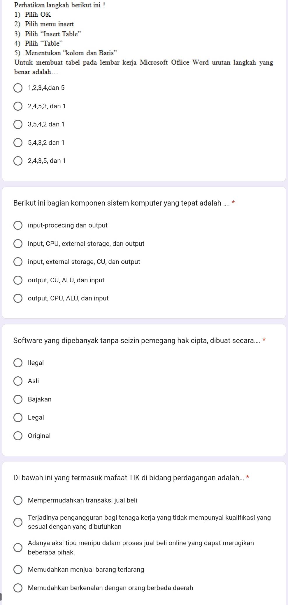 Perhatikan langkah berikut ini !
1) Pilih OK
2) Pilih menu insert
3) Pilih “Insert Table”
4) Pilih “Table”
5) Menentukan “kolom dan Baris”
Untuk membuat tabel pada lembar kerja Microsoft Ofiice Word urutan langkah yang
benar adalah…
1, 2, 3, 4,dan 5
2, 4, 5, 3, dan 1
3, 5, 4, 2 dan 1
5, 4, 3, 2 dan 1
2, 4, 3, 5, dan 1
Berikut ini bagian komponen sistem komputer yang tepat adalah .... *
input-procecing dan output
input, CPU, external storage, dan output
input, external storage, CU, dan output
output, CU, ALU, dan input
output, CPU, ALU, dan input
Software yang dipebanyak tanpa seizin pemegang hak cipta, dibuat secara.... *
llegal
Asli
Bajakan
Legal
Original
Di bawah ini yang termasuk mafaat TIK di bidang perdagangan adalah... *
Mempermudahkan transaksi jual beli
Terjadinya pengangguran bagi tenaga kerja yang tidak mempunyai kualifıkasi yang
sesuai dengan yang dibutuhkan
Adanya aksi tipu menipu dalam proses jual beli online yang dapat merugikan
beberapa pihak.
Memudahkan menjual barang terlarang
Memudahkan berkenalan dengan orang berbeda daerah