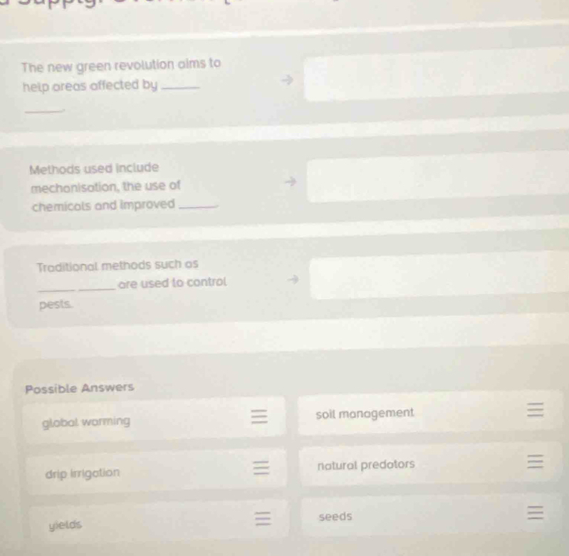 The new green revolution aims to
help areas affected by_
_
Methods used include
mechonisation, the use of
chemicals and improved_
Traditional methods such as
_
are used to control
pests.
Possible Answers
global warming soil management
drip irrigation natural predotors
yields seeds
