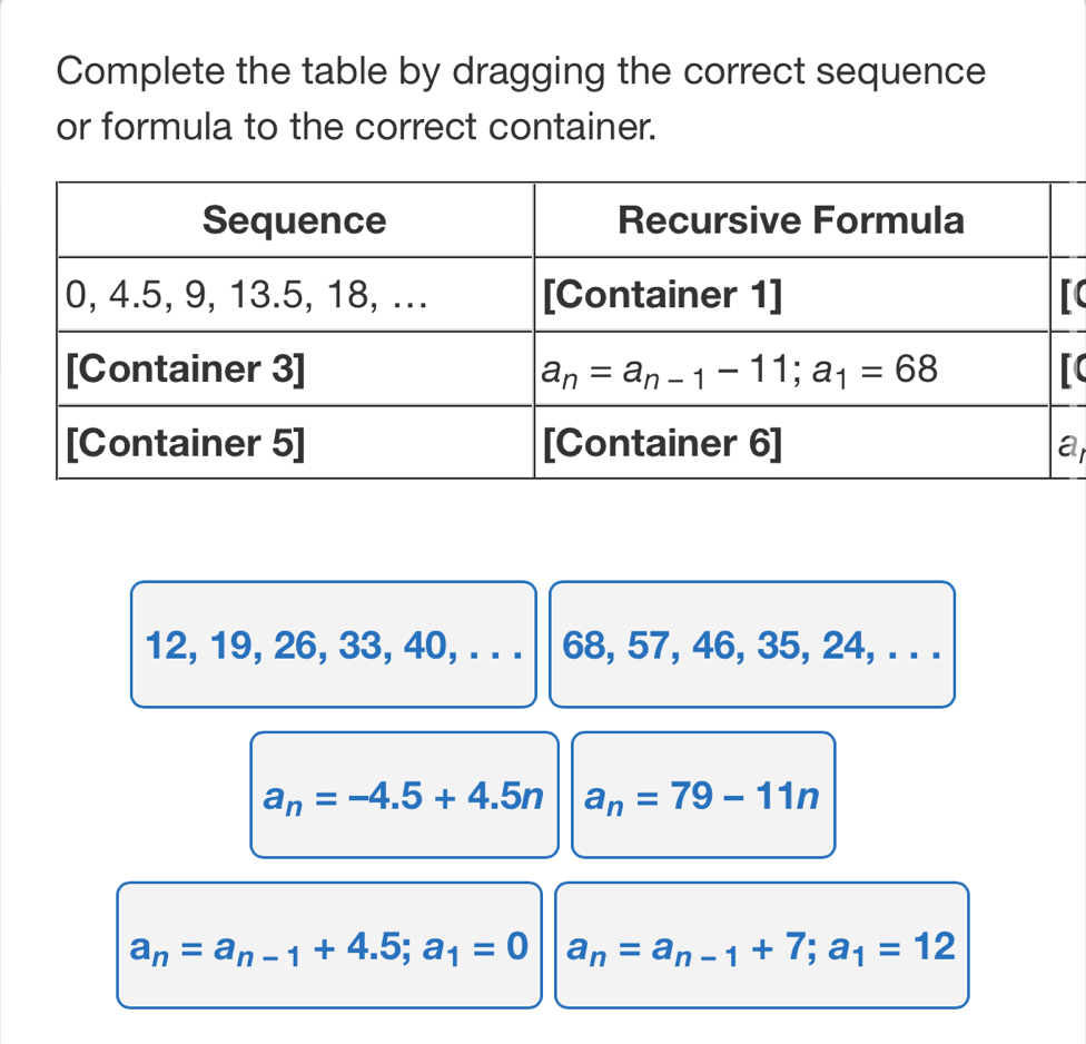 Complete the table by dragging the correct sequence
or formula to the correct container.
a
12, 19, 26, 33, 40, . . . 68, 57, 46, 35, 24, . . .
a_n=-4.5+4.5n a_n=79-11n
a_n=a_n-1+4.5;a_1=0 a_n=a_n-1+7;a_1=12