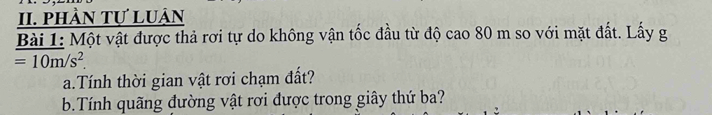 phầN Tự Luận 
Bài 1: Một vật được thả rơi tự do không vận tốc đầu từ độ cao 80 m so với mặt đất. Lấy g
=10m/s^2. 
a.Tính thời gian vật rơi chạm đất? 
b.Tính quãng đường vật rơi được trong giây thứ ba?