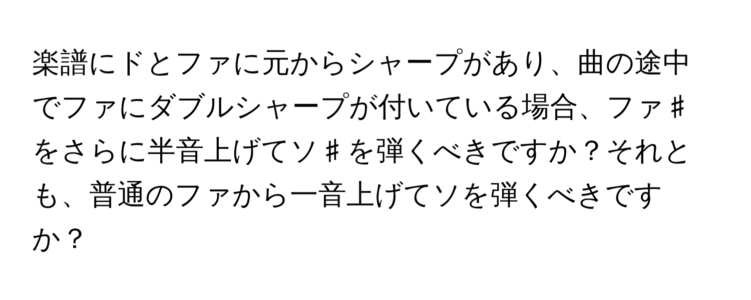 楽譜にドとファに元からシャープがあり、曲の途中でファにダブルシャープが付いている場合、ファ♯をさらに半音上げてソ♯を弾くべきですか？それとも、普通のファから一音上げてソを弾くべきですか？