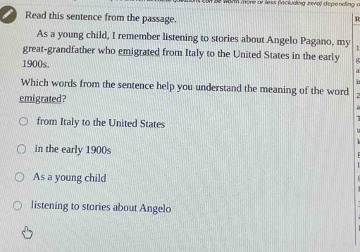 an Be worth more or less (including zero) depending o
Read this sentence from the passage.
R
As a young child, I remember listening to stories about Angelo Pagano, my 1
great-grandfather who emigrated from Italy to the United States in the early
1900s.
a
1
Which words from the sentence help you understand the meaning of the word
emigrated?
from Italy to the United States
in the early 1900s
As a young child
listening to stories about Angelo