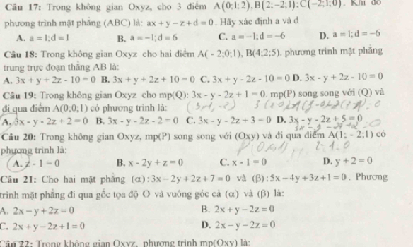 Trong không gian Oxyz, cho 3 điểm A(0;1;2),B(2;-2;1):C(-2;1;0).Khi do
phương trình mặt phăng (ABC) là: ax+y-z+d=0. Hãy xác định a và đ
A. a=1;d=1 B. a=-1;d=6 C. a=-1;d=-6 D. a=1;d=-6
Câu 18: Trong không gian Oxyz cho hai điểm A(-2;0;1),B(4;2;5). phương trình mặt phăng
trung trực đoạn thăng AB là:
A. 3x+y+2z-10=0 B. 3x+y+2z+10=0 C. 3x+y-2z-10=0 D. 3x-y+2z-10=0
Câu 19: Trong không gian Oxyz cho mp(Q):3x-y-2z+1=0.mp(P) song song với (Q) và
đi qua điểm A(0:0;1) có phương trình là:
A. 3x-y-2z+2=0 B. 3x-y-2z-2=0 C. 3x-y-2z+3=0 D. 3x-y-2z+5=0
Câu 20: Trong không gian Oxyz,mp(P) song song với (Oxy) và đi qua điểm A(1;-2;1) có
phương trình là:
A. z-1=0 B. x-2y+z=0 C. x-1=0 D. y+2=0
Câu 21: Cho hai mặt phẳng (α): 3x-2y+2z+7=0 và (β): 5x-4y+3z+1=0 , Phương
trình mặt phẳng đi qua gốc tọa độ O và vuông góc cả (α) và (β) là:
B.
A. 2x-y+2z=0 2x+y-2z=0
C. 2x+y-2z+1=0 D. 2x-y-2z=0
Cân 22: Trong không gian Oxvz. phương trình mp(OXY) là: