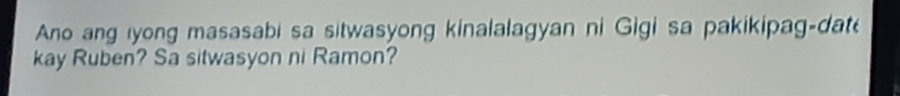 Ano ang yong masasabi sa sitwasyong kinalalagyan ni Gigi sa pakikipag-dat 
kay Ruben? Sa sitwasyon ni Ramon?