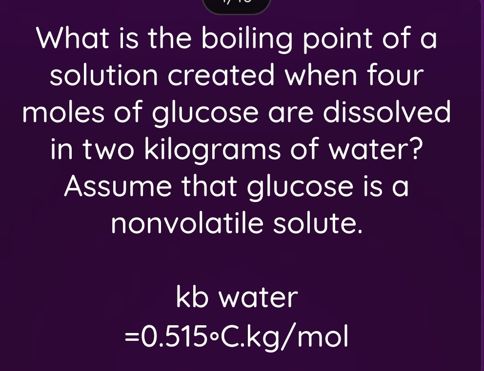 What is the boiling point of a 
solution created when four 
moles of glucose are dissolved 
in two kilograms of water? 
Assume that glucose is a 
nonvolatile solute.
kb water
=0.515° C.kg/mol