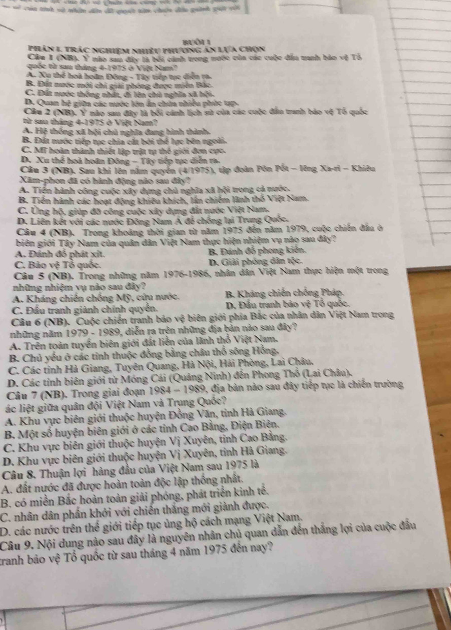 == == cin tính và nhân dên dã quuết tân chên đảo guành guật với
Buôi  1
Phản 1 trác nghiệm nhiều phương án lựa chọn
Câu 1 (NB). Y nào sau đây là bởi cánh trong nước của các cuộc đẫu tanh báo vệ Tổ
quốc từ sau tháng 4-1975 ở Việt Nam?
A. Xu thể hoà hoãn Đông - Tây tiếp tực diễn ra.
B. Đất nước mới chỉ giải phóng được miền Bắc
C. Đất nước thống nhất, di lên chủ nghĩa xã hội.
D. Quan hệ giữa các nước lớn ẩn chứa nhiều phúc tạp-
Câu 2 (NB), Ý nào sau đây là bối cánh lịch sử của các cuộc đầu tranh bảo vệ Tổ quốc
từ sau tháng 4-1975 ở Việt Nam?
A. Hệ thống xã hội chủ nghĩa đang hình thành,
B. Đất nước tiếp tực chia cất bởi thể lực bên ngoài.
C. Mĩ hoàn thành thiết lập trật tự thế giới đợn cực.
D. Xu thể hoà hoân Đông - Tây tiếp tục diễn ra.
Câu 3 (NB). Sau khi lên năm quyển (4/1975), tập đoàn Pôn Pốt - lêng Xa-ri - Khiêu
Xãm-phon đã có hành động nào sau đây?
A. Tiến hành công cuộc xây dựng chủ nghĩa xã hội trong cả nước.
B. Tiến hành các hoạt động khiêu khích, lần chiếm lãnh thổ Việt Nam.
C. Ủng hộ, giúp đỡ công cuộc xây dựng đất nước Việt Nam.
D. Liên kết với các nước Đông Nam A đễ chồng lại Trung Quốc.
Câu 4 (NB). Trong khoảng thời gian từ năm 1975 đến năm 1979, cuộc chiến đầu ở
biên giới Tây Nam của quân dân Việt Nam thực hiện nhiệm vụ nào sau đây?
A. Đánh đổ phát xít. B. Đánh đỗ phong kiên.
C. Bảo vệ Tổ quốc. D. Giải phóng dân tộc.
Câu 5 (NB). Trong những năm 1976-1986, nhân dân Việt Nam thực hiện một trong
những nhiệm vụ nào sau đây?
A. Kháng chiến chống Mỹ, cứu nước.  B. Kháng chiến chống Pháp.
C. Đấu tranh giành chính quyền.  D. Đấu tranh bảo vệ Tổ quốc.
Câu 6 (NB). Cuộc chiến tranh bảo vệ biên giới phía Bắc của nhân dân Việt Nam trong
những năm 1979 - 1989, diễn ra trên những địa bản nào sau đây?
A. Trên toàn tuyến biên giới đất liền của lãnh thổ Việt Nam.
B. Chủ yếu ở các tinh thuộc đồng bằng châu thổ sông Hồng,
C. Các tính Hà Giang, Tuyên Quang, Hà Nội, Hải Phòng, Lai Châu.
D. Các tính biên giới từ Móng Cái (Quảng Ninh) đến Phong Thổ (Lai Châu).
Câu 7 (NB). Trong giai đoạn 1984 - 1989, địa bản nào sau đây tiếp tục là chiến trường
ác liệt giữa quân đội Việt Nam và Trụng Quốc?
A. Khu vực biên giới thuộc huyện Đồng Văn, tinh Hà Giang.
B. Một số huyện biên giới ở các tỉnh Cao Bằng, Điện Biện.
C. Khu vực biên giới thuộc huyện Vị Xuyên, tỉnh Cao Bằng.
D. Khu vực biên giới thuộc huyện Vị Xuyên, tỉnh Hà Giang.
Câu 8. Thuận lợi hàng đầu của Việt Nam sau 1975 là
A. đất nước đã được hoàn toàn độc lập thống nhất.
B. có miền Bắc hoàn toàn giải phóng, phát triển kinh tế.
C. nhân dân phần khởi với chiến thắng mới giành được.
D. các nước trên thế giới tiếp tục ủng hộ cách mạng Việt Nam.
Câu 9. Nội dung nào sau đây là nguyên nhân chủ quan dẫn đến thắng lợi của cuộc đầu
tranh bảo vệ Tổ quốc từ sau tháng 4 năm 1975 đến nay?