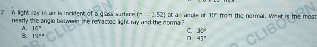 A light ray in air is incident of a glass surface (n=1.52) at an angle of 30° from the normal. What is the most
nearly the angle between the refracted light ray and the normal?
A. 16°
C. 30°
B. 19^((circ)^* D. 45^circ)