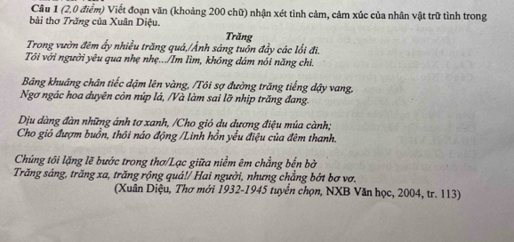 (2,0 điểm) Viết đoạn văn (khoảng 200 chữ) nhận xét tình cảm, cảm xúc của nhân vật trữ tình trong 
bài thơ Trăng của Xuân Diệu. 
Trăng 
Trong vườn đêm ấy nhiều trăng quá,/Ảnh sáng tuôn đầy các lối đi. 
Tối với người yêu qua nhẹ nhẹ.../Im lìm, không dám nói năng chi. 
Bảng khuâng chân tiếc đậm lên vàng, /Tôi sợ đường trăng tiếng dậy vang, 
Ngơ ngác hoa duyên còn núp lá, /Và làm sai lỡ nhịp trăng đang. 
Dịu dàng đàn những ánh tơ xanh, /Cho gió du dương điệu múa cành; 
Cho gió đượm buồn, thôi náo động /Linh hồn yều điệu của đêm thanh. 
Chúng tôi lặng lẽ bước trong thơ/Lạc giữa niềm êm chẳng bến bờ 
Trăng sáng, trăng xa, trăng rộng quá!/ Hai người, nhưng chẳng bớt bơ vơ. 
(Xuân Diệu, Thơ mới 1932-1945 tuyển chọn, NXB Văn học, 2004, tr. 113)