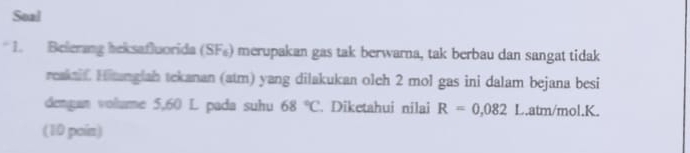 Soal 
* 1. Belerang beksafluorida (SF₆) merupakan gas tak berwarna, tak berbau dan sangat tidak 
reakaif Hitangiah tekanan (atm) yang dilakukan oleh 2 mol gas ini dalam bejana besi 
dengan volume 5,60 L pada suhu 68°C. Diketahui nilai R=0,082 L. atm/mol. K. 
(10 poin)