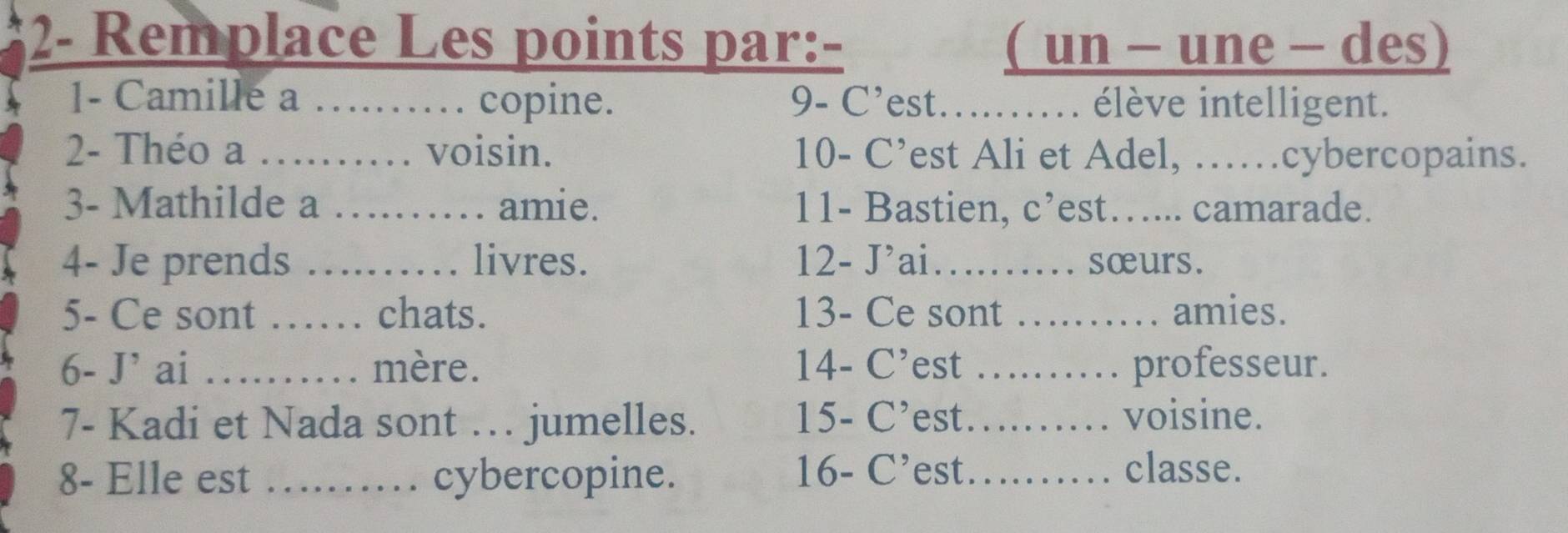 2- Remplace Les points par:- ( un - une - des) 
1- Camille a ……… copine. 9- C'est….... élève intelligent. 
2- Théo a … …… voisin. 10- C’est Ali et Adel, ……cybercopains. 
3- Mathilde a …… amie. 11- Bastien, c’est….... camarade. 
4- Je prends ………… livres. 12- J'ai...... sœurs. 
5- Ce sont …… chats. 13- Ce sont ………… amies. 
6- J' ai …… mère. 14 - C' 'est ... professeur. 
7- Kadi et Nada sont … jumelles. 15 - C’ 'est…... voisine. 
8- Elle est _cybercopine. 16 - C’est._ ..... classe.