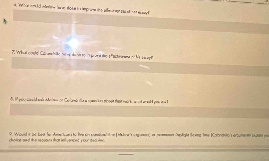 What could Malow have done to improve the effectiveness of her essay? 
7. What could Calandrillo have done to improve the effectiveness of his essay? 
8. If you could ask Malow or Calandrillo a question about their work, what would you ask? 
9. Would it be best for Americans to live on standard time (Malow's argument) or permanent Daylight Saving Time [Colandrillo's argument)? Expllain yo 
choice and the reasons that influenced your decision.