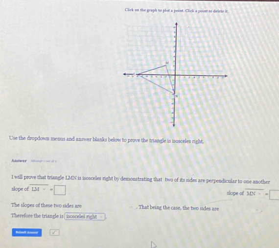 Click on the graph to plot a point. Click a point to delete it 
Use the dropdown menus and answer blanks below to prove the triangle is isosceles right. 
Answer Aauge 1 os 2 
I will prove that triangle LMN is isosceles right by demonstrating that two of its sides are perpendicular to one another 
slope of overline LM=□ slope of overline MN=□
The slopes of these two sides are . That being the case, the two sides are 
Therefore the triangle is isoscele$ right 
Ruleadt Arene sqrt()