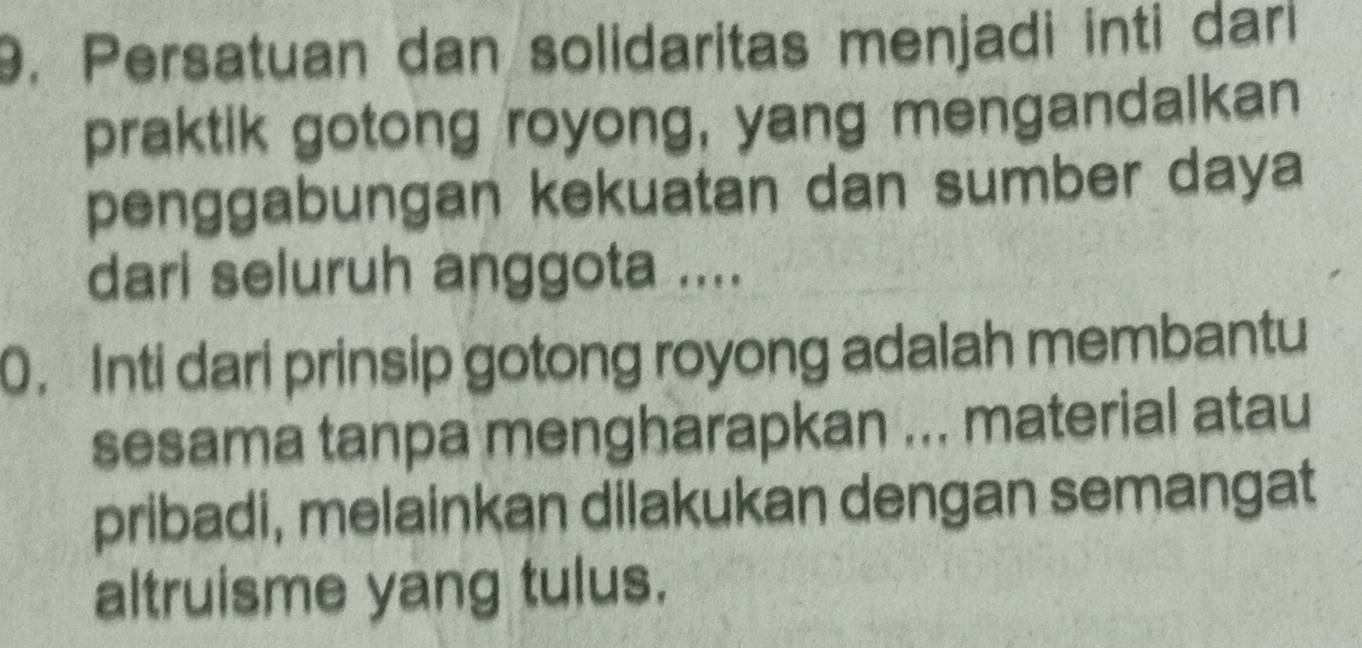 Persatuan dan solidaritas menjadi inti dari 
praktik gotong royong, yang mengandalkan 
penggabungan kekuatan dan sumber daya 
dari seluruh anggota .... 
0. Inti dari prinsip gotong royong adalah membantu 
sesama tanpa mengharapkan ... material atau 
pribadi, melainkan dilakukan dengan semangat 
altruisme yang tulus.