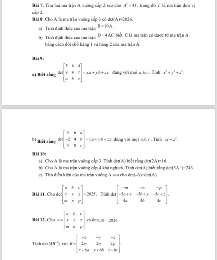 Tìm hai ma trận A vuông cấp 2 sao cho A^2=4I , trong đó / là ma trận đơn vị
cấp 2.
Bài 8: Cho A là ma trận vuông cấp 3 có det(A)=2026.
a) Tính định thức của ma trận B=10A.
b) Tính định thức của ma trận D=4AC biết C là ma trận có được từ ma trận A
bằng cách đổi chỗ hàng 1 và hàng 2 của ma trận A.
Bài 9:
a) Biết rằng detbeginbmatrix 5&6&4 8&9&7 a&b&cendbmatrix =xa+yb+zc đúng với mọi a,b,c . Tính x^2+y^2+z^2.
b) Biết rằng detbeginbmatrix 3&6&a -2&4&b 4&8&cendbmatrix =xa+yb+zc dúng với mọi a,b,c . Tính xy+z^2.
Bài 10:
a) Cho A là ma trận vuông cấp 3. Tinh det(A) biết rằng det(2A)=16.
b) Cho A là ma trận vuông cấp 4 khả nghịch. Tính det(A) biết rằng det(3A^(-1))=243.
c) Tìm điều kiện của ma trận vuông A sao cho det(-A)=det(A).
Bài 11. Cho det beginbmatrix a&b&c x&y&z m&n&pendbmatrix =2025. Tính det beginbmatrix -m&-n&-p -5a+x&-5b+y&-5c+z 4a&4b&4cendbmatrix .
Bài 12. Cho A=beginbmatrix a&b&c x&y&z m&n&pendbmatrix V det(A)=2026
Tính det (4B^(-1)) với B=beginbmatrix -x&-y&-z 2m&2n&2p x+6a&y+6b&z+6cendbmatrix .