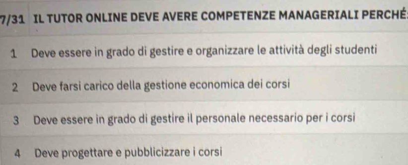 7/31 IL TUTOR ONLINE DEVE AVERE COMPETENZE MANAGERIALI PERCHÉ 
1 Deve essere in grado di gestire e organizzare le attività degli studenti 
2 Deve farsi carico della gestione economica dei corsi 
3 Deve essere in grado di gestire il personale necessario per i corsi 
4 Deve progettare e pubblicizzare i corsi