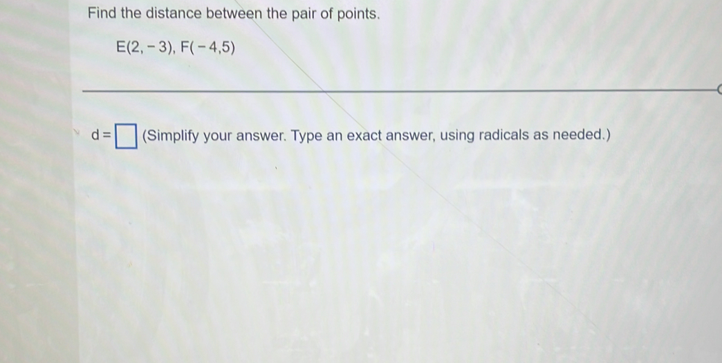 Find the distance between the pair of points.
E(2,-3), F(-4,5)
d=□ (S Simplify your answer. Type an exact answer, using radicals as needed.)