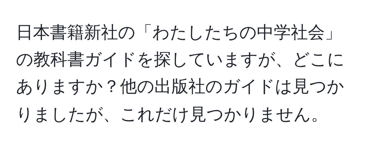 日本書籍新社の「わたしたちの中学社会」の教科書ガイドを探していますが、どこにありますか？他の出版社のガイドは見つかりましたが、これだけ見つかりません。