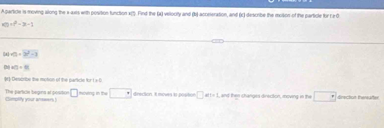 A particle is moving along the x-axis with position function x(t). Find the (a) velocity and (b) acceleration, and (c) describe the molion of the particle for t ≥ 0
x(t)=t^2-3t-1
(a) v(t)=3t^2-3
b a(t)=6t
(c) Describe the motion of the particle for t≥ 0
The particle begins at posision □ moving in the direction. It moves to position □ a t=1 , and then changes direction, moving in the □ direction thereafter. 
(Simpliy your answers)