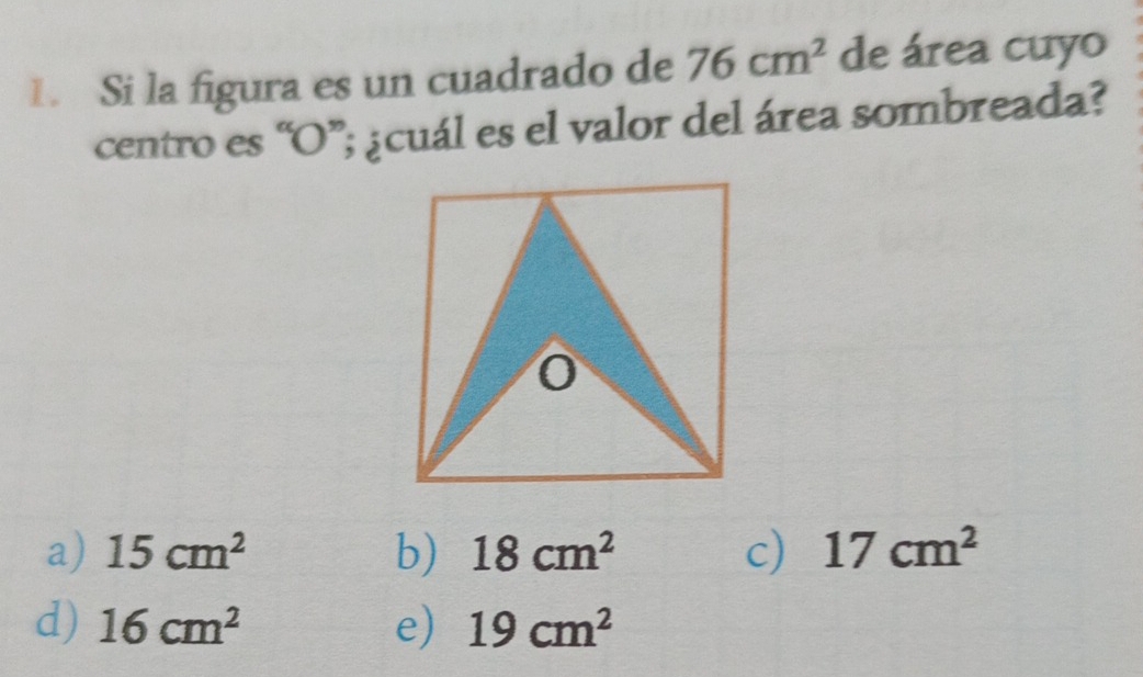 Si la figura es un cuadrado de 76cm^2 de área cuyo
centro es “ O ”; ¿cuál es el valor del área sombreada?
0
a) 15cm^2 b) 18cm^2 c) 17cm^2
d) 16cm^2 e) 19cm^2