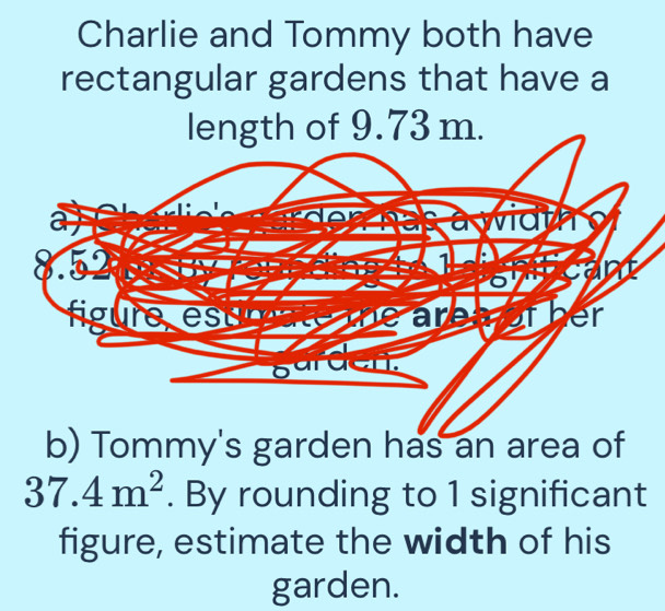 Charlie and Tommy both have 
rectangular gardens that have a 
length of 9.73 m. 
b) Tommy's garden has an area of
37.4m^2. By rounding to 1 significant 
figure, estimate the width of his 
garden.