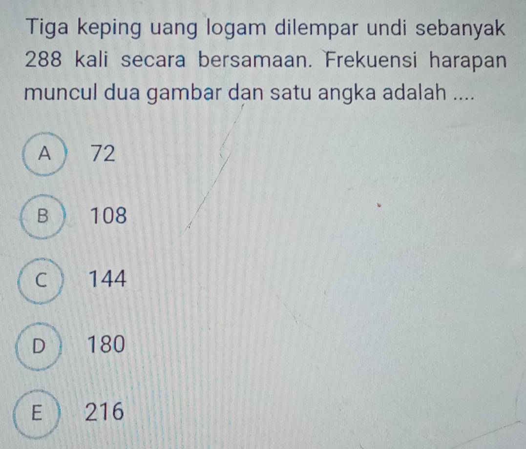 Tiga keping uang logam dilempar undi sebanyak
288 kali secara bersamaan. Frekuensi harapan
muncul dua gambar dan satu angka adalah ....
A ) 72
B) 108
C 144
D 180
E 216