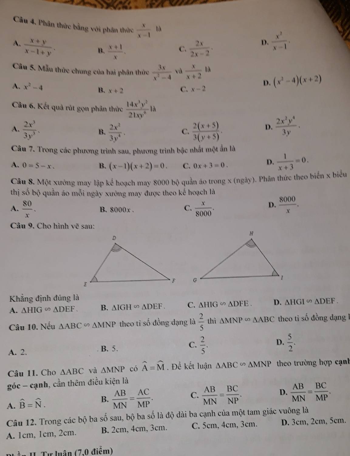 Phân thức bằng với phần thức  x/x-1 1d
A.  (x+y)/x-1+y .
B.  (x+1)/x .  2x/2x-2 .
D.  x^2/x-1 ·
C.
Câu 5. Mẫu thức chung của hai phần thức  3x/x^2-4  vù  x/x+2  r là
A. x^2-4 C. x-2
D. (x^2-4)(x+2)
B. x+2
Câu 6. Kết quả rút gọn phân thức  14x^3y^2/21xy^6 la
A.  2x^3/3y^3 .  (2(x+5))/3(y+5) .
B.  2x^2/3y^4 .
C.
D.  2x^2y^4/3y .
Câu 7. Trong các phương trình sau, phương trình bậc nhất một ẩn là
A. 0=5-x. B. (x-1)(x+2)=0. C. 0x+3=0.
D.  1/x+3 =0.
Câu 8. Một xưởng may lập kế hoạch may 8000 bộ quần áo trong x (ngày). Phân thức theo biến x biểu
thị số bộ quần áo mỗi ngày xưởng may được theo kế hoạch là
A.  80/x . B. 8000x .
C.  x/8000 .
D.  8000/x .
Câu 9. Cho hình vẽ sau:
Khẳng định đúng là
A. △ HIG∽ △ DEF. B. △ IGHsim △ DEF. C. △ HIG∽ △ DFE. D. △ HGI∽ △ DEF.
Câu 10. Nếu △ ABC∽ △ MNP theo ti số đồng dạng là  2/5  thì △ MNP∽ △ ABC theo ti số đồng dạng 1
D.
A. 2.
B. 5.
C.  2/5 .  5/2 .
Câu 11. Cho △ ABC và △ MNP có widehat A=widehat M. Để kết luận △ ABC∽ △ MNP theo trường hợp cạnh
góc - cạnh, cần thêm điều kiện là
A. widehat B=widehat N.
B.  AB/MN = AC/MP .
C.  AB/MN = BC/NP .
D.  AB/MN = BC/MP .
Câu 12. Trong các bộ ba số sau, bộ ba số là độ dài ba cạnh của một tam giác vuông là
A. 1cm, 1cm, 2cm. B. 2cm, 4cm, 3cm. C. 5cm, 4cm, 3cm. D. 3cm, 2cm, 5cm.
Phần H. Tư luân (7,0 điểm)