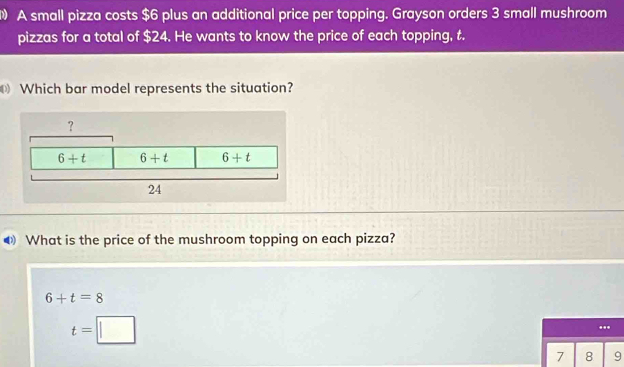 A small pizza costs $6 plus an additional price per topping. Grayson orders 3 small mushroom
pizzas for a total of $24. He wants to know the price of each topping, t.
Which bar model represents the situation?
What is the price of the mushroom topping on each pizza?
6+t=8
t=...
7 8 9