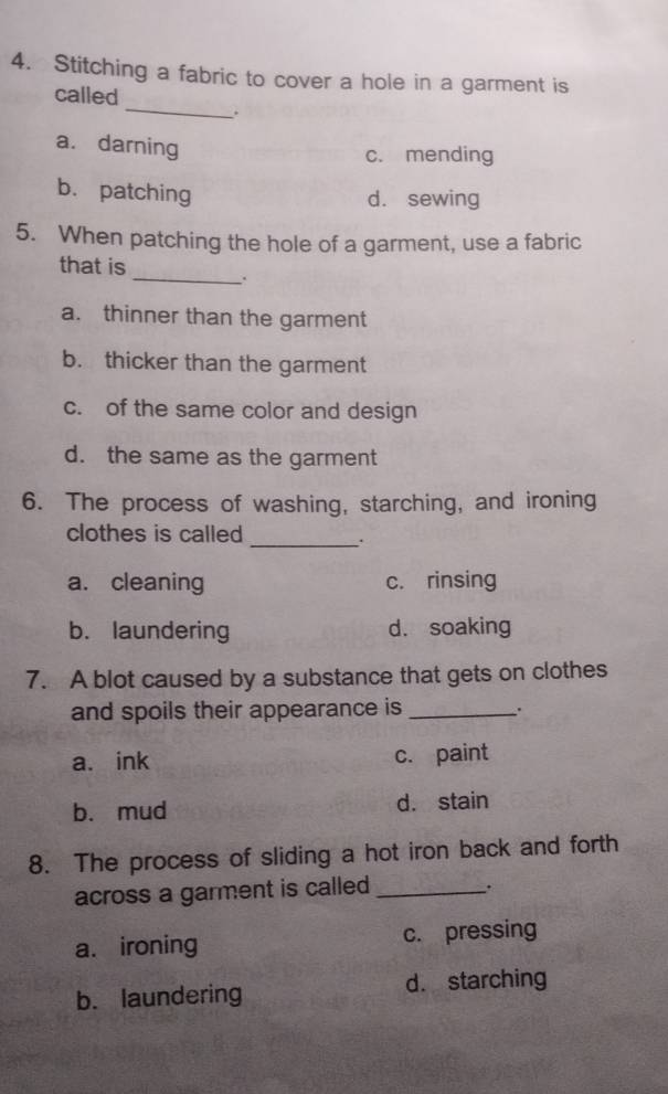 Stitching a fabric to cover a hole in a garment is
called_ .
a. darning
c. mending
b. patching
d. sewing
5. When patching the hole of a garment, use a fabric
that is _.
a. thinner than the garment
b. thicker than the garment
c. of the same color and design
d. the same as the garment
6. The process of washing, starching, and ironing
clothes is called
_.
a. cleaning c. rinsing
b. laundering d. soaking
7. A blot caused by a substance that gets on clothes
and spoils their appearance is _.
a. ink c. paint
b. mud d. stain
8. The process of sliding a hot iron back and forth
across a garment is called_
.
a. ironing c. pressing
b. laundering d. starching