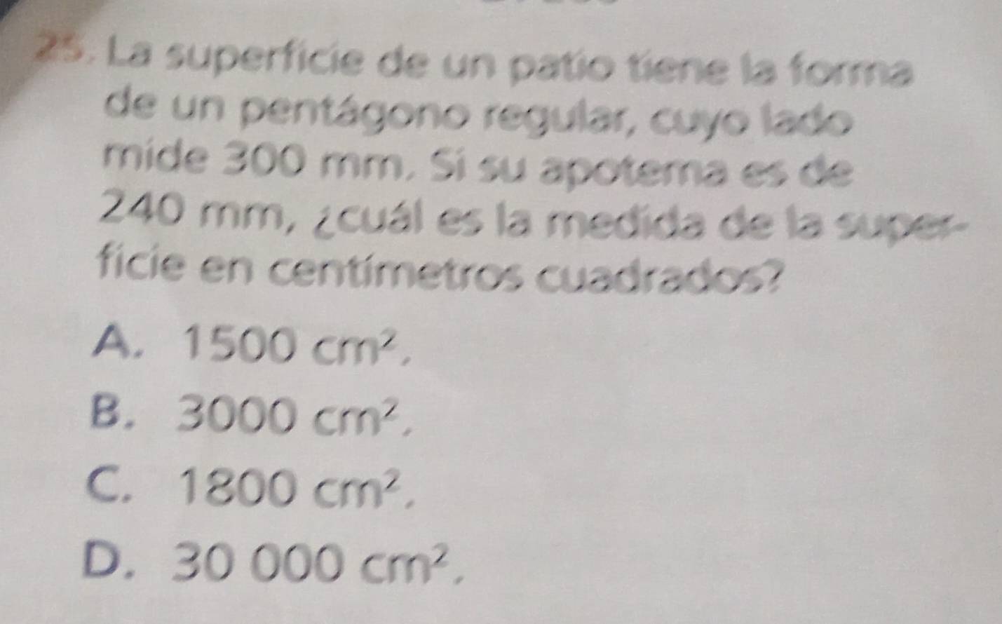 La superficie de un patío tiene la forma
de un pentágono regular, cuyo lado
mide 300 mm. Sí su apotema es de
240 mm, ¿cuál es la medida de la super-
ficie en centímetros cuadrados?
A. 1500cm^2.
B. 3000cm^2.
C. 1800cm^2.
D. 30000cm^2,