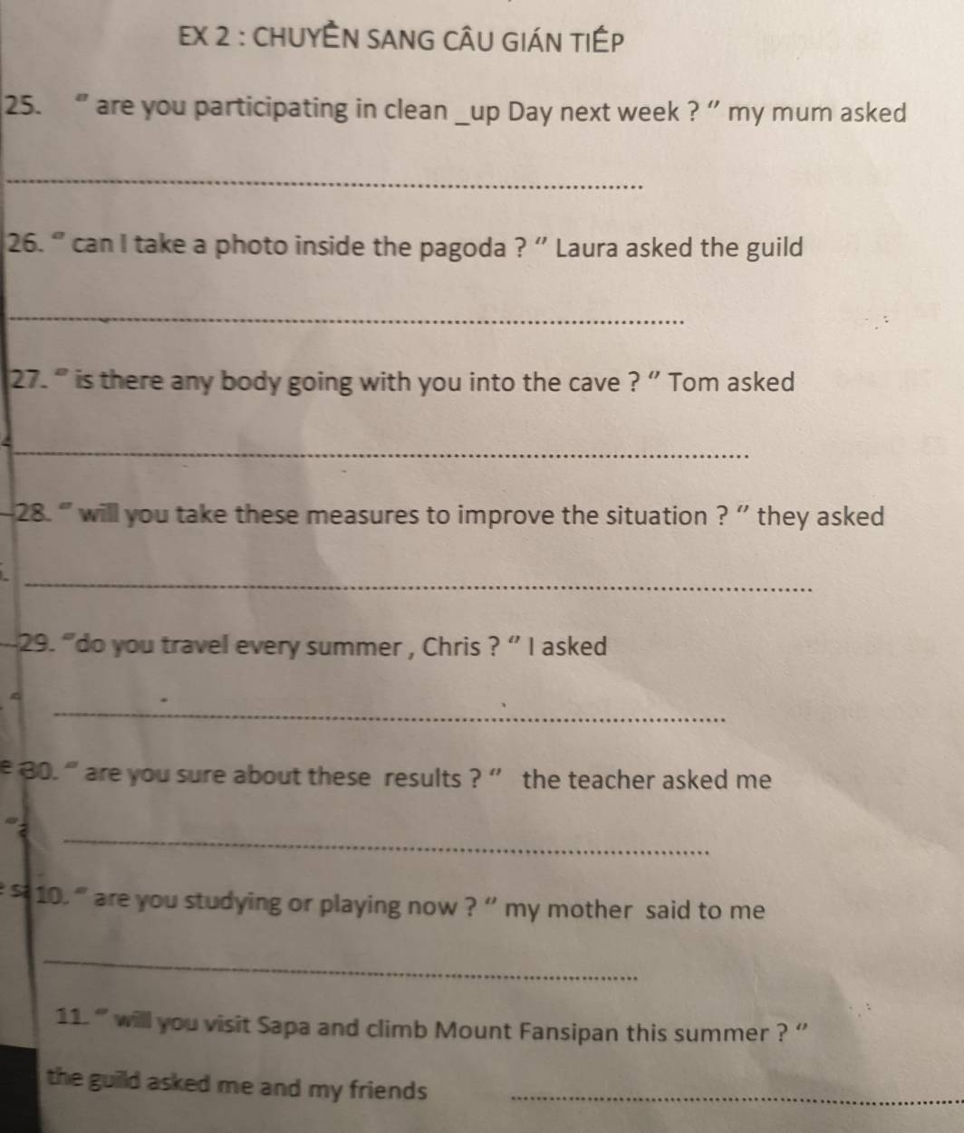 Ex 2 : CHUYÊN sAnG cÂU GIáN tIÉp 
25. “ are you participating in clean _up Day next week ? ” my mum asked 
_ 
26. ” can I take a photo inside the pagoda ? ' Laura asked the guild 
_ 
27. “ is there any body going with you into the cave ? ” Tom asked 
_ 
28. ' will you take these measures to improve the situation ? '' they asked 
_ 
29. “do you travel every summer , Chris ? ” I asked 
_ 
e 30. “ are you sure about these results ? ' the teacher asked me 
_ 
s 10. ' are you studying or playing now ? '' my mother said to me 
_ 
11. ' will you visit Sapa and climb Mount Fansipan this summer ? '' 
the guild asked me and my friends _