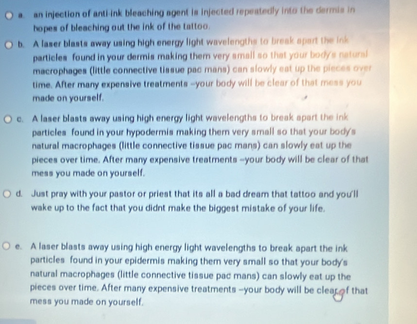 a. an injection of anti-ink bleaching agent is injected repeatedly into the dermis in
hopes of bleaching out the ink of the tattoo.
b. A laser blasts away using high energy light wavelengths to break spart the ink
particles found in your dermis making them very small so that your body's natural
macrophages (little connective tissue pac mans) can slowly est up the pieces over
time. After many expensive treatments --your body will be clear of that mess you
made on yourself.
c. A laser blasts away using high energy light wavelengths to break apart the ink
particles found in your hypodermis making them very small so that your body's
natural macrophages (little connective tissue pac mans) can slowly eat up the
pieces over time. After many expensive treatments --your body will be clear of that
mess you made on yourself.
d. Just pray with your pastor or priest that its all a bad dream that tattoo and you'll
wake up to the fact that you didnt make the biggest mistake of your life.
e. A laser blasts away using high energy light wavelengths to break apart the ink
particles found in your epidermis making them very small so that your body's
natural macrophages (little connective tissue pac mans) can slowly eat up the
pieces over time. After many expensive treatments --your body will be clearof that
mess you made on yourself.