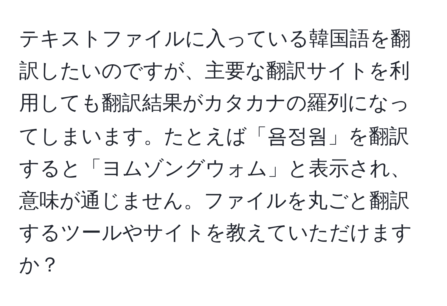 テキストファイルに入っている韓国語を翻訳したいのですが、主要な翻訳サイトを利用しても翻訳結果がカタカナの羅列になってしまいます。たとえば「욤정웜」を翻訳すると「ヨムゾングウォム」と表示され、意味が通じません。ファイルを丸ごと翻訳するツールやサイトを教えていただけますか？