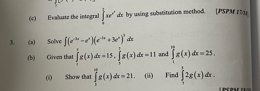 7 
(c) Evaluate the integral ∈tlimits _0^(2xe^x^2)dx by using substitution method. [PSPM 17/18] 
3. (a) Solve ∈t (e^(-3x)-e^x)(e^(-3x)+3e^x)^3dx
(b) Given that ∈tlimits _1^7g(x)dx=15, ∈tlimits _5^7g(x)dx=11 and ∈tlimits _1^(10)g(x)dx=25. 
(i) Show that ∈tlimits _5^(10)g(x)dx=21. (ii) Find ∈tlimits _7^52g(x)dx. 
(PSPM 1º/10)