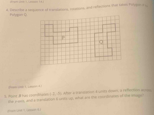 (From Unit 1. Lesson 14.) 
4. Describe a sequence of translations, rotations, and reflections that takes Polygon P to 
Polygon Q. 
(From Unit 1, Lesson 4.) 
5. Point B has coordinates (-2,-5). After a translation 4 units down, a reflection across 
the 3 -axis, and a translation 6 units up, what are the coordinates of the image? 
(From Unit 1, Lesson 6.)