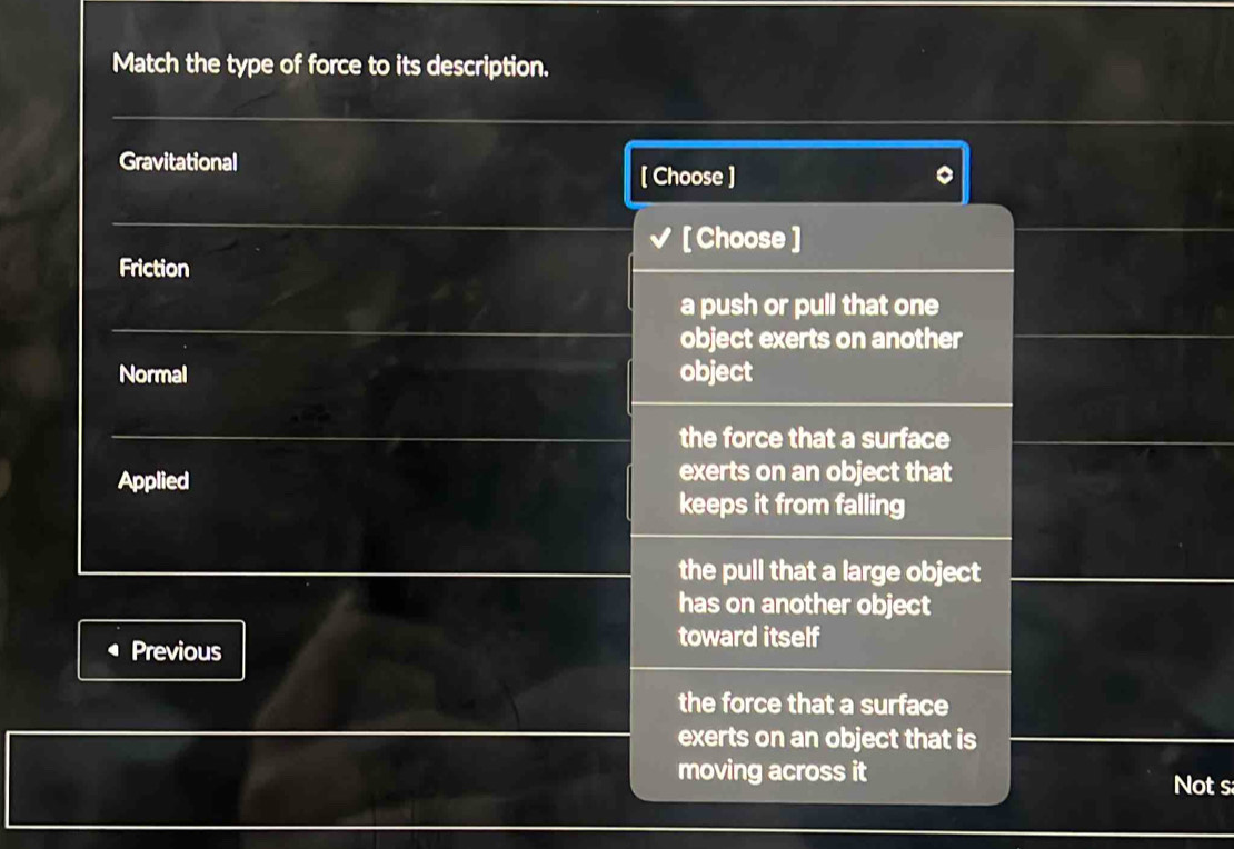 Match the type of force to its description.
Gravitational
[ Choose ]
[ Choose ]
Friction
a push or pull that one
object exerts on another
Normal object
the force that a surface
Applied exerts on an object that
keeps it from falling
the pull that a large object
has on another object
Previous
toward itself
the force that a surface
exerts on an object that is
moving across it
Not s
