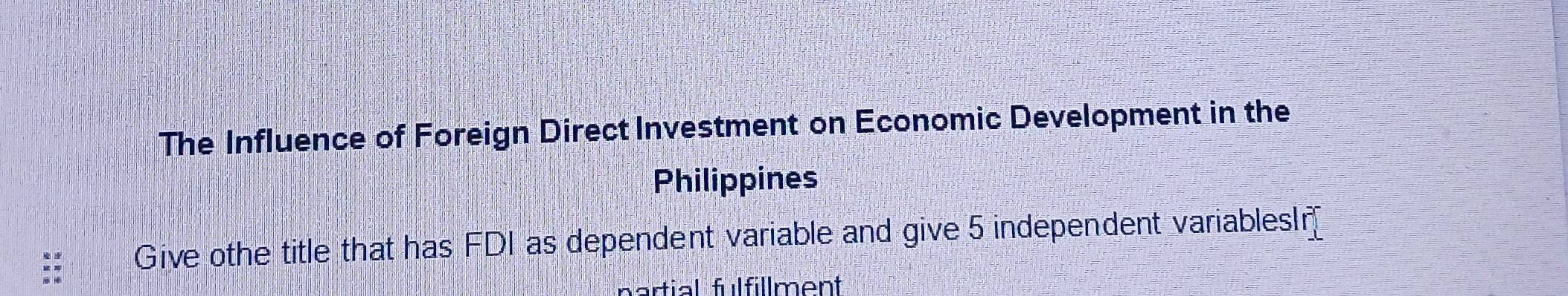 The Influence of Foreign Direct Investment on Economic Development in the 
Philippines 
Give othe title that has FDI as dependent variable and give 5 independent variablesI 
partial fulfillment