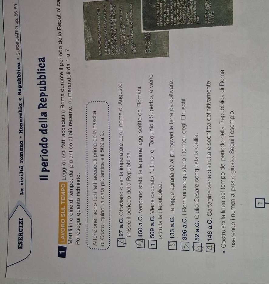 ESERCIZI * La civiltà romana · Monarchia e Repubblica • SUSS|D|AR|O pp. 56-69
Il periodo della Repubblica
1 LAVORO SUL TEMPO Leggi questi fatti accaduti a Roma durante il periodo della Repubblica
Mettili in ordine di tempo, dal più antico al più recente, numerandoli da 1 a 7.
Poi esegui quanto richiesto.
Attenzione: sono tutti fatti accaduti prima della nascita
di Cristo, quindi la data più antica è il 509 a.C.
QVI-MALVM CARMENHNCANTASSIT
SY ME MBRVA  RVPSIT NLCVWEO PACIT
TALIO·ESTO
MANV-FVSTIVE·SLOS FRECIT-LIBERO
27 a.C. Ottaviano diventa imperatore con il nome di Augusto: ITO CCC-SI-SERVO CL  POENAM-SV
SP INVNAM FAXSIT VICINTI OVIN
finisce il periodo della Repubblica. OVE POENAE SVNTO
RVPSIT SARCITO
ST SERVS FVRTV FAXIT NOXIANVE
NOXIT
450 a.C. Vengono stabilite le prime leggi scritte dei Romani.
OVI-FRVCES Ex
1 | 509 a.C. Viene cacciato l'ultimo re, Tarquinio il Superbo, e viene NAM SECETEN
istituita la Repubblica. DICATIS XXX DIES
In IVS-DVCIO
133 a.C. La legge agraria dà ai più poveri le terre da coltivare. POST- DEINDE-MA NI-VDICATVNFA
M    V 
396 a.C. I Romani conquistano i territori degli Etruschi. MINORe-VinCIT VINCITO-AVT-NER
SI·VOLET-SVO·VIV
ovilvmving
52 a.C. Giulio Cesare conquista la Gallia. DATO FARRIS ENDO·D
ERTS NVNDIN
146 a.C. Cartagine viene distrutta e sconfitta definitivamente. PLVS-MNVSVE DE ESTO
Costruisci la linea del tempo del periodo della Repubblica di Roma
inserendo i numeri al posto giusto. Segui l'esempio.
1