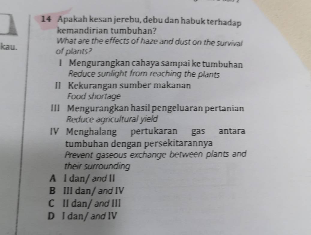 Apakah kesan jerebu, debu dan habuk terhadap
kemandirian tumbuhan?
kau.
What are the effects of haze and dust on the survival
of plants?
I Mengurangkan cahaya sampai ke tumbuhan
Reduce sunlight from reaching the plants
II Kekurangan sumber makanan
Food shortage
III Mengurangkan hasil pengeluaran pertanian
Reduce agricultural yield
IV Menghalang pertukaran gas antara
tumbuhan dengan persekitarannya
Prevent gaseous exchange between plants and
their surrounding
A I dan/ and II
B III dan/ and IV
C II dan/ and III
D I dan/ and IV