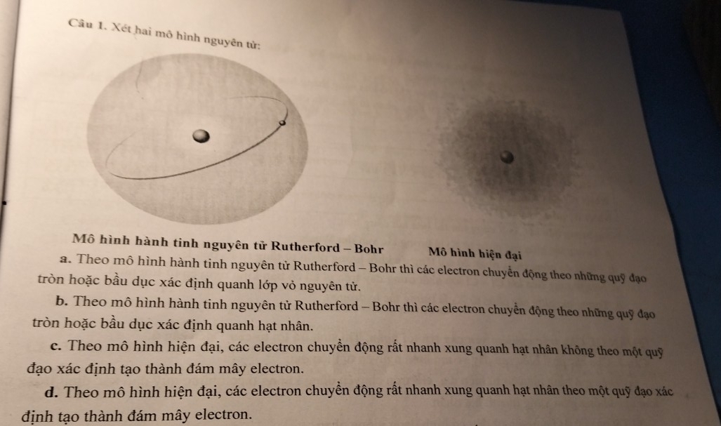 Xét hai mô hình nguyên tử
Mô hình hành tinh nguyên tử Rutherford - Bohr Mô hình hiện đại
a. Theo mô hình hành tinh nguyên tử Rutherford - Bohr thì các electron chuyển động theo những quỹ đạo
tròn hoặc bầu dục xác định quanh lớp vỏ nguyên tử.
b. Theo mô hình hành tinh nguyên tử Rutherford - Bohr thì các electron chuyển động theo những quỹ đạo
tròn hoặc bầu dục xác định quanh hạt nhân.
c. Theo mô hình hiện đại, các electron chuyền động rất nhanh xung quanh hạt nhân không theo một quỹ
đạo xác định tạo thành đám mây electron.
d. Theo mô hình hiện đại, các electron chuyền động rất nhanh xung quanh hạt nhân theo một quỹ đạo xác
định tạo thành đám mây electron.