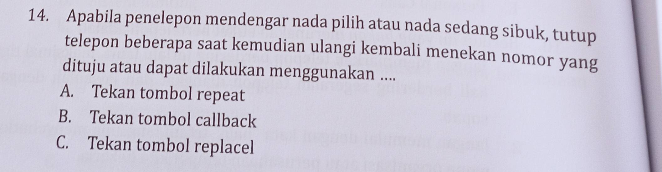 Apabila penelepon mendengar nada pilih atau nada sedang sibuk, tutup
telepon beberapa saat kemudian ulangi kembali menekan nomor yang
dituju atau dapat dilakukan menggunakan ....
A. Tekan tombol repeat
B. Tekan tombol callback
C. Tekan tombol replacel