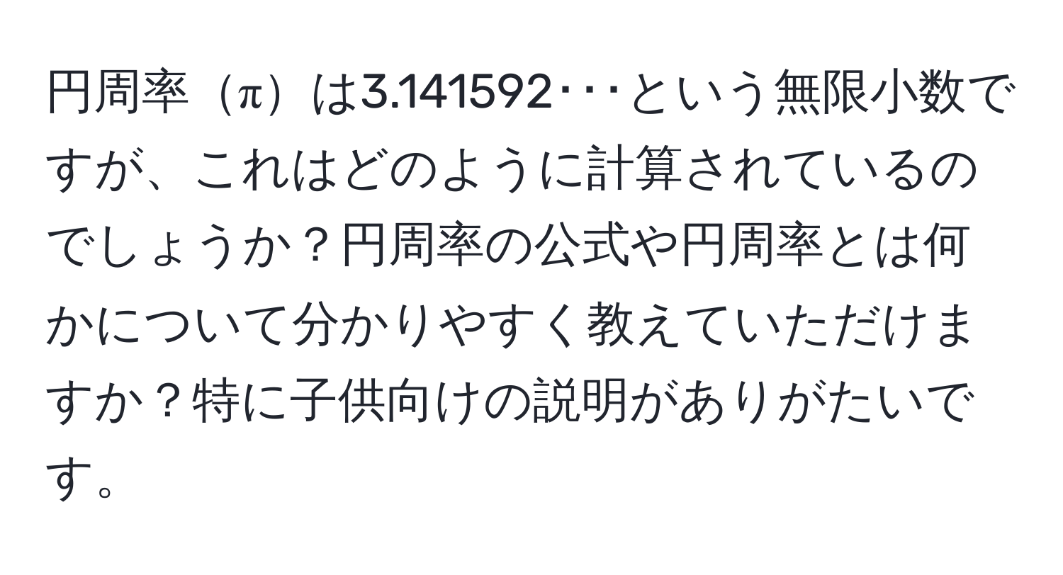 円周率πは3.141592･･･という無限小数ですが、これはどのように計算されているのでしょうか？円周率の公式や円周率とは何かについて分かりやすく教えていただけますか？特に子供向けの説明がありがたいです。